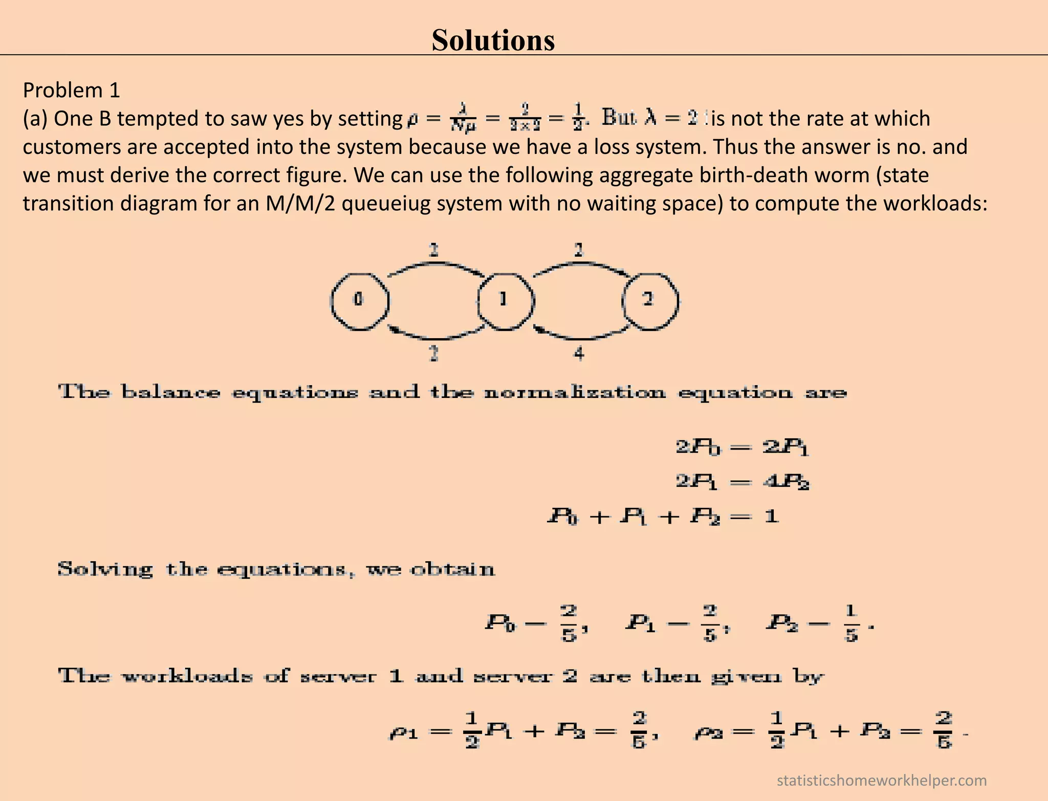 Solutions
Problem 1
(a) One B tempted to saw yes by setting is not the rate at which
customers are accepted into the system because we have a loss system. Thus the answer is no. and
we must derive the correct figure. We can use the following aggregate birth-death worm (state
transition diagram for an M/M/2 queueiug system with no waiting space) to compute the workloads:
statisticshomeworkhelper.com
 