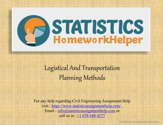 Logistical And Transportation
Planning Methods
For any help regarding Civil Engineering Assignment Help
visit : https://www.statisticsassignmenthelp.com/ ,
Email - info@statisticsassignmenthelp.com or
call us at - +1 678 648 4277
statisticshomeworkhelper.com
 
