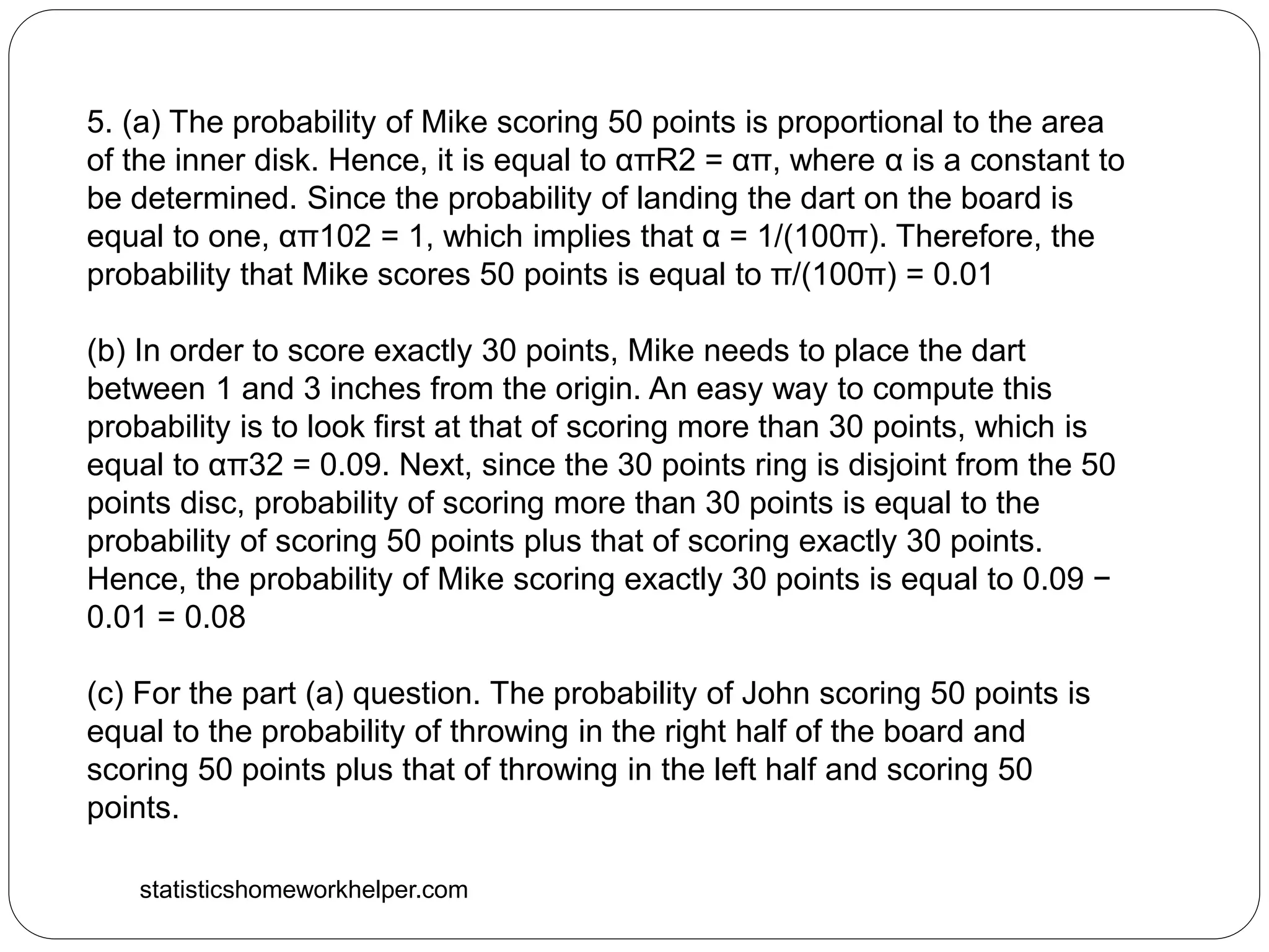 statisticshomeworkhelper.com
5. (a) The probability of Mike scoring 50 points is proportional to the area
of the inner disk. Hence, it is equal to απR2 = απ, where α is a constant to
be determined. Since the probability of landing the dart on the board is
equal to one, απ102 = 1, which implies that α = 1/(100π). Therefore, the
probability that Mike scores 50 points is equal to π/(100π) = 0.01
(b) In order to score exactly 30 points, Mike needs to place the dart
between 1 and 3 inches from the origin. An easy way to compute this
probability is to look first at that of scoring more than 30 points, which is
equal to απ32 = 0.09. Next, since the 30 points ring is disjoint from the 50
points disc, probability of scoring more than 30 points is equal to the
probability of scoring 50 points plus that of scoring exactly 30 points.
Hence, the probability of Mike scoring exactly 30 points is equal to 0.09 −
0.01 = 0.08
(c) For the part (a) question. The probability of John scoring 50 points is
equal to the probability of throwing in the right half of the board and
scoring 50 points plus that of throwing in the left half and scoring 50
points.
 