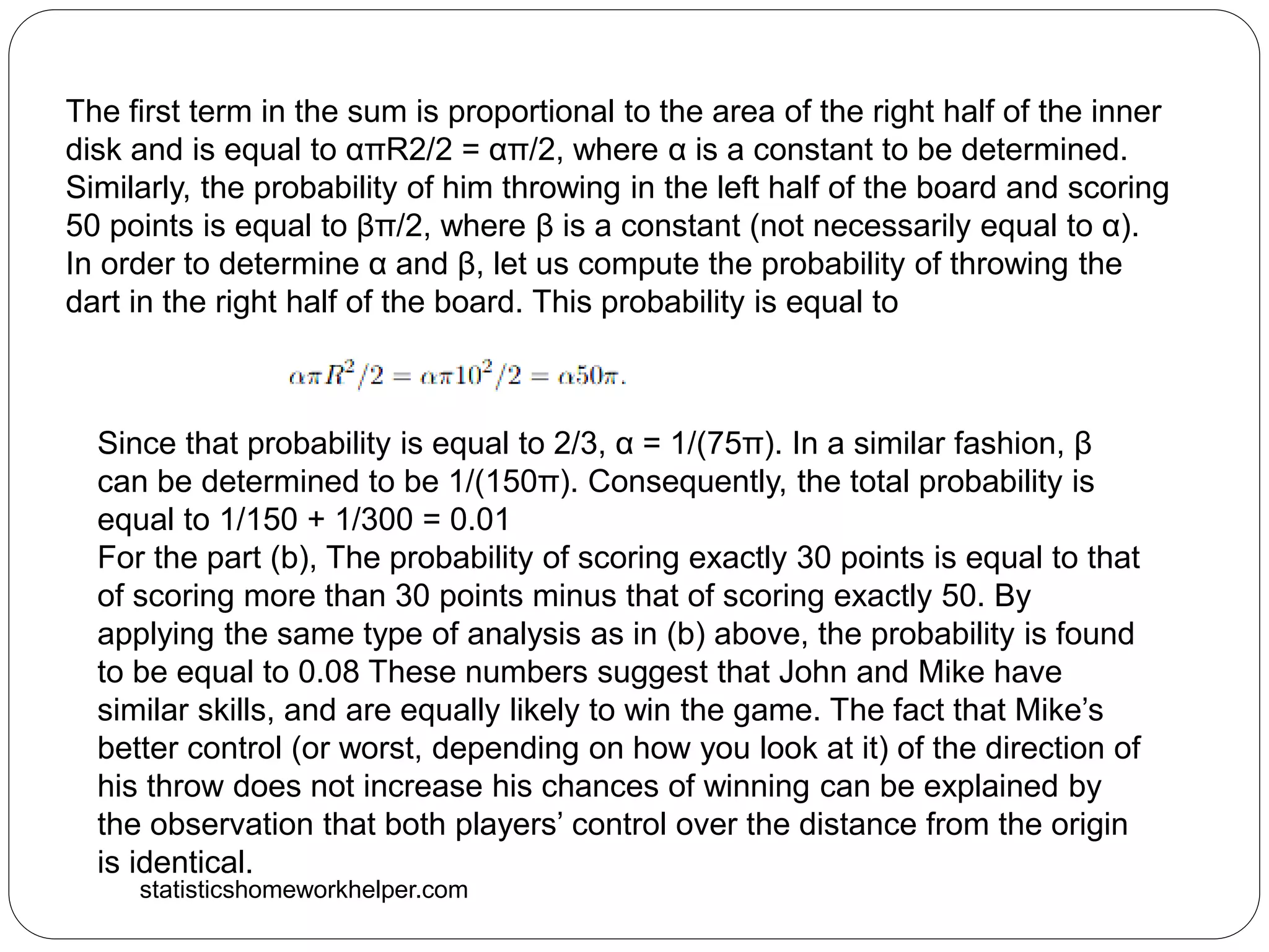 statisticshomeworkhelper.com
The first term in the sum is proportional to the area of the right half of the inner
disk and is equal to απR2/2 = απ/2, where α is a constant to be determined.
Similarly, the probability of him throwing in the left half of the board and scoring
50 points is equal to βπ/2, where β is a constant (not necessarily equal to α).
In order to determine α and β, let us compute the probability of throwing the
dart in the right half of the board. This probability is equal to
Since that probability is equal to 2/3, α = 1/(75π). In a similar fashion, β
can be determined to be 1/(150π). Consequently, the total probability is
equal to 1/150 + 1/300 = 0.01
For the part (b), The probability of scoring exactly 30 points is equal to that
of scoring more than 30 points minus that of scoring exactly 50. By
applying the same type of analysis as in (b) above, the probability is found
to be equal to 0.08 These numbers suggest that John and Mike have
similar skills, and are equally likely to win the game. The fact that Mike’s
better control (or worst, depending on how you look at it) of the direction of
his throw does not increase his chances of winning can be explained by
the observation that both players’ control over the distance from the origin
is identical.
 