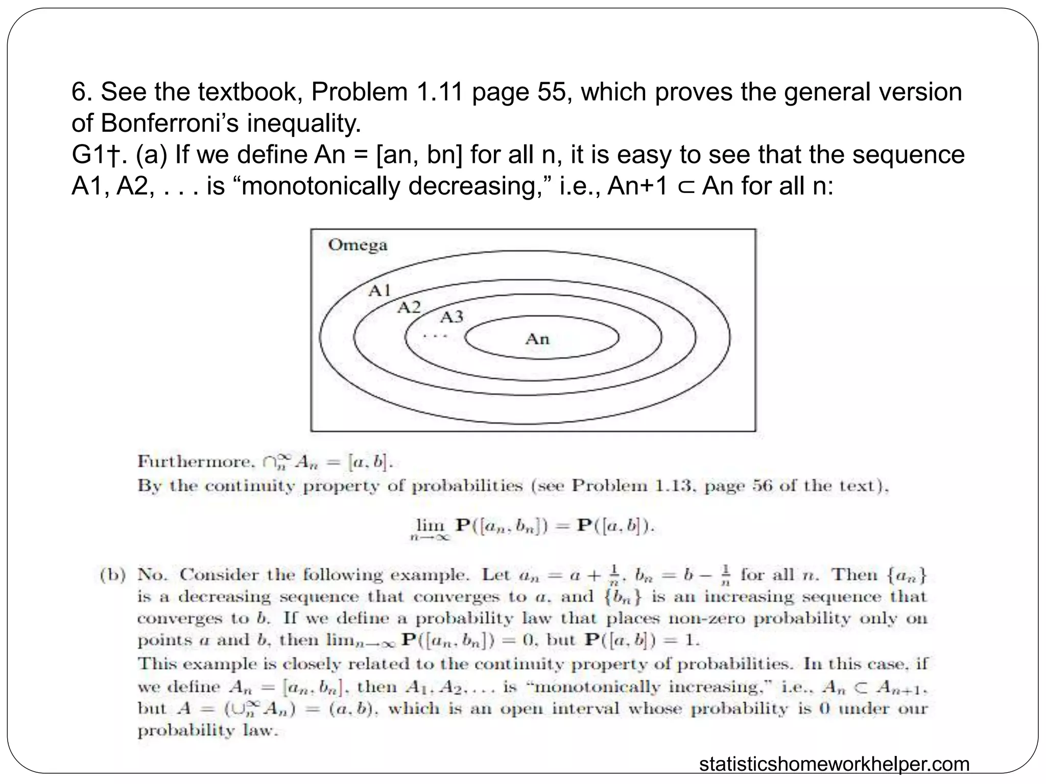 statisticshomeworkhelper.com
6. See the textbook, Problem 1.11 page 55, which proves the general version
of Bonferroni’s inequality.
G1†. (a) If we define An = [an, bn] for all n, it is easy to see that the sequence
A1, A2, . . . is “monotonically decreasing,” i.e., An+1 ⊂ An for all n:
 