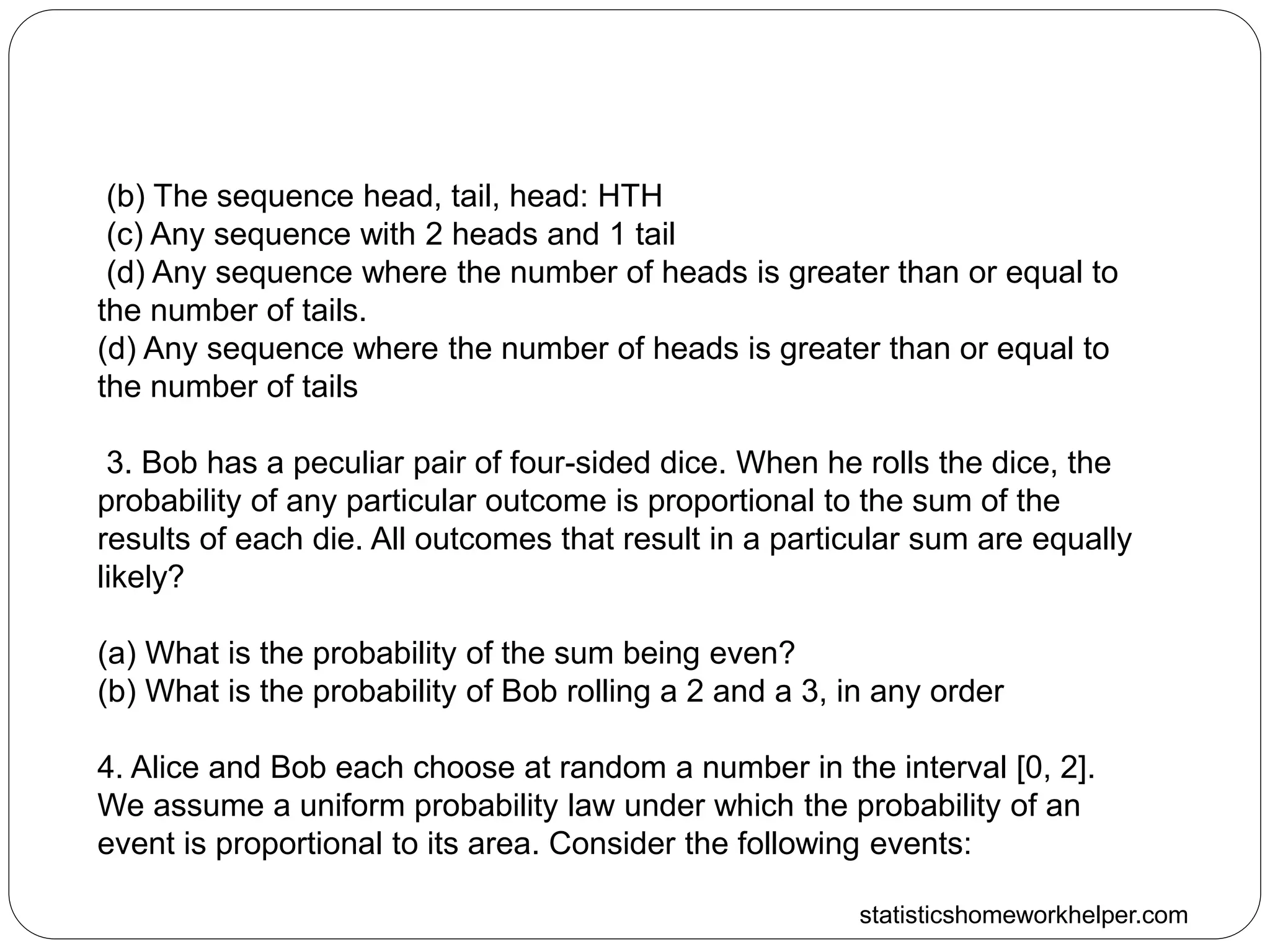 statisticshomeworkhelper.com
(b) The sequence head, tail, head: HTH
(c) Any sequence with 2 heads and 1 tail
(d) Any sequence where the number of heads is greater than or equal to
the number of tails.
(d) Any sequence where the number of heads is greater than or equal to
the number of tails
3. Bob has a peculiar pair of four-sided dice. When he rolls the dice, the
probability of any particular outcome is proportional to the sum of the
results of each die. All outcomes that result in a particular sum are equally
likely?
(a) What is the probability of the sum being even?
(b) What is the probability of Bob rolling a 2 and a 3, in any order
4. Alice and Bob each choose at random a number in the interval [0, 2].
We assume a uniform probability law under which the probability of an
event is proportional to its area. Consider the following events:
 
