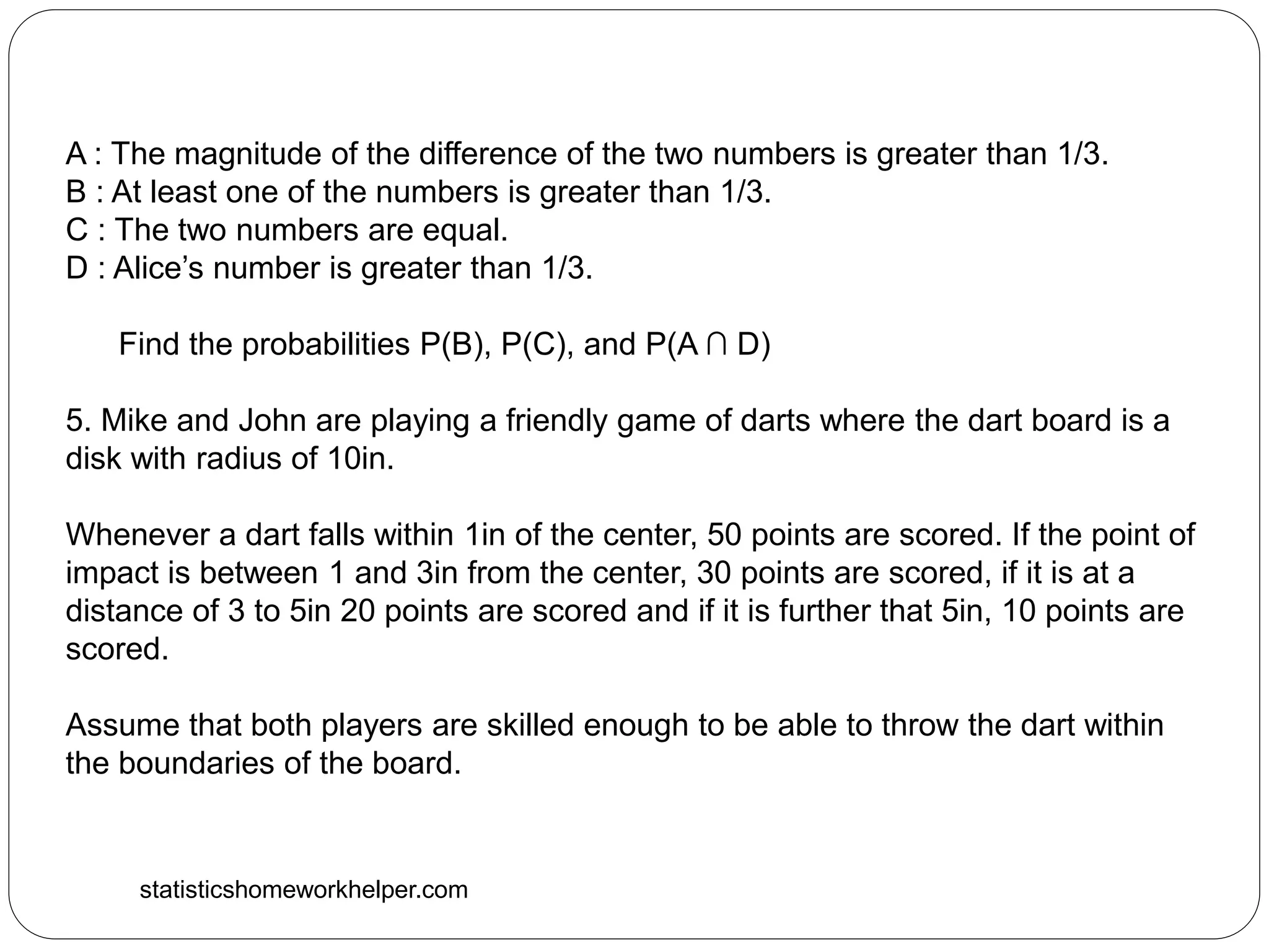 statisticshomeworkhelper.com
A : The magnitude of the difference of the two numbers is greater than 1/3.
B : At least one of the numbers is greater than 1/3.
C : The two numbers are equal.
D : Alice’s number is greater than 1/3.
Find the probabilities P(B), P(C), and P(A ∩ D)
5. Mike and John are playing a friendly game of darts where the dart board is a
disk with radius of 10in.
Whenever a dart falls within 1in of the center, 50 points are scored. If the point of
impact is between 1 and 3in from the center, 30 points are scored, if it is at a
distance of 3 to 5in 20 points are scored and if it is further that 5in, 10 points are
scored.
Assume that both players are skilled enough to be able to throw the dart within
the boundaries of the board.
 