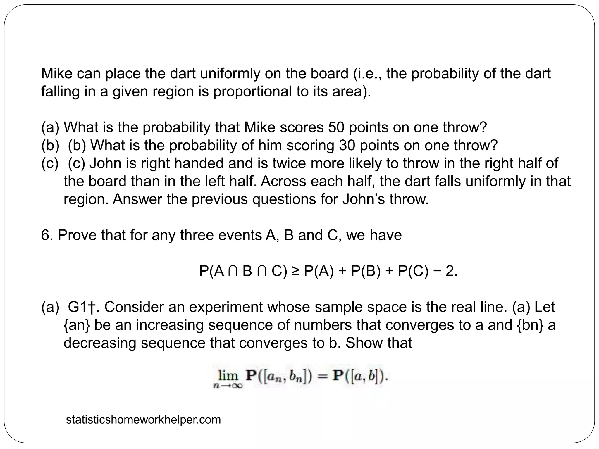 statisticshomeworkhelper.com
Mike can place the dart uniformly on the board (i.e., the probability of the dart
falling in a given region is proportional to its area).
(a) What is the probability that Mike scores 50 points on one throw?
(b) (b) What is the probability of him scoring 30 points on one throw?
(c) (c) John is right handed and is twice more likely to throw in the right half of
the board than in the left half. Across each half, the dart falls uniformly in that
region. Answer the previous questions for John’s throw.
6. Prove that for any three events A, B and C, we have
P(A ∩ B ∩ C) ≥ P(A) + P(B) + P(C) − 2.
(a) G1†. Consider an experiment whose sample space is the real line. (a) Let
{an} be an increasing sequence of numbers that converges to a and {bn} a
decreasing sequence that converges to b. Show that
 