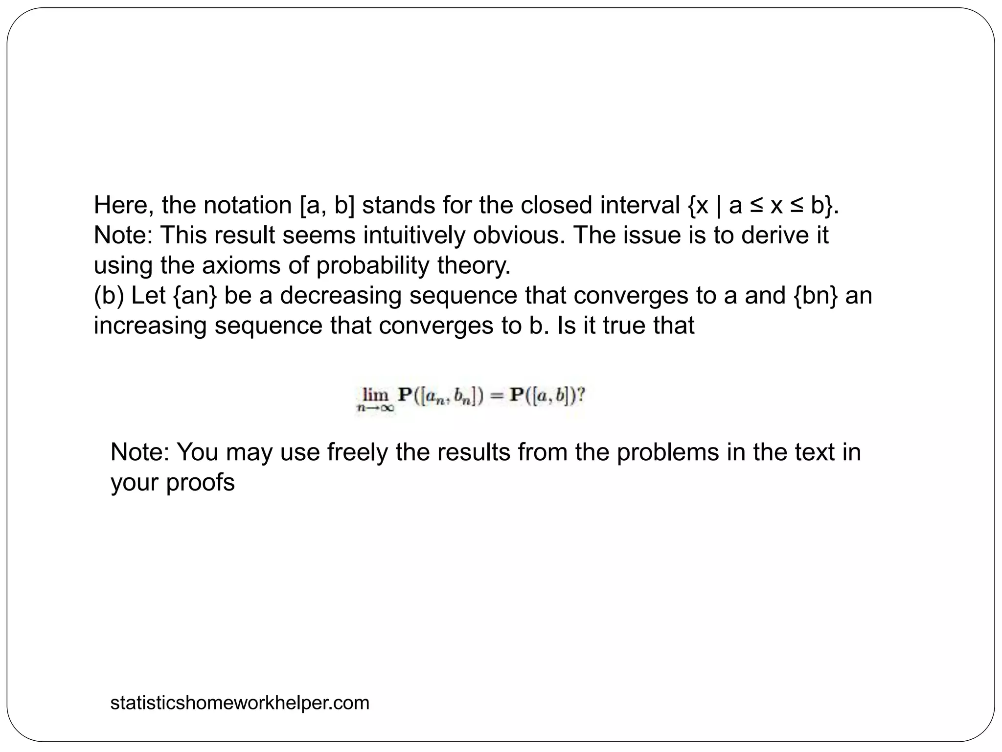 statisticshomeworkhelper.com
Here, the notation [a, b] stands for the closed interval {x | a ≤ x ≤ b}.
Note: This result seems intuitively obvious. The issue is to derive it
using the axioms of probability theory.
(b) Let {an} be a decreasing sequence that converges to a and {bn} an
increasing sequence that converges to b. Is it true that
Note: You may use freely the results from the problems in the text in
your proofs
 