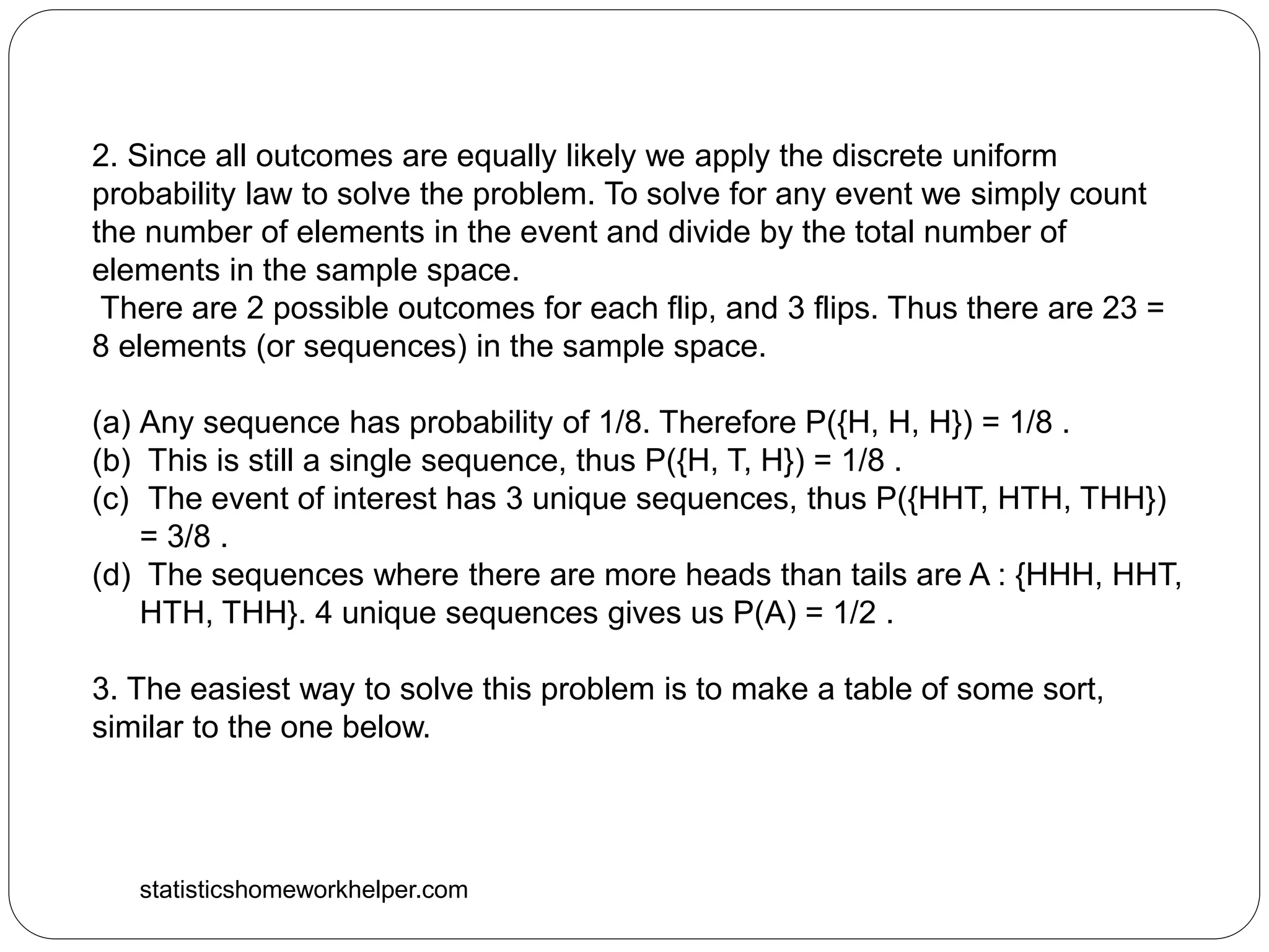 statisticshomeworkhelper.com
2. Since all outcomes are equally likely we apply the discrete uniform
probability law to solve the problem. To solve for any event we simply count
the number of elements in the event and divide by the total number of
elements in the sample space.
There are 2 possible outcomes for each flip, and 3 flips. Thus there are 23 =
8 elements (or sequences) in the sample space.
(a) Any sequence has probability of 1/8. Therefore P({H, H, H}) = 1/8 .
(b) This is still a single sequence, thus P({H, T, H}) = 1/8 .
(c) The event of interest has 3 unique sequences, thus P({HHT, HTH, THH})
= 3/8 .
(d) The sequences where there are more heads than tails are A : {HHH, HHT,
HTH, THH}. 4 unique sequences gives us P(A) = 1/2 .
3. The easiest way to solve this problem is to make a table of some sort,
similar to the one below.
 