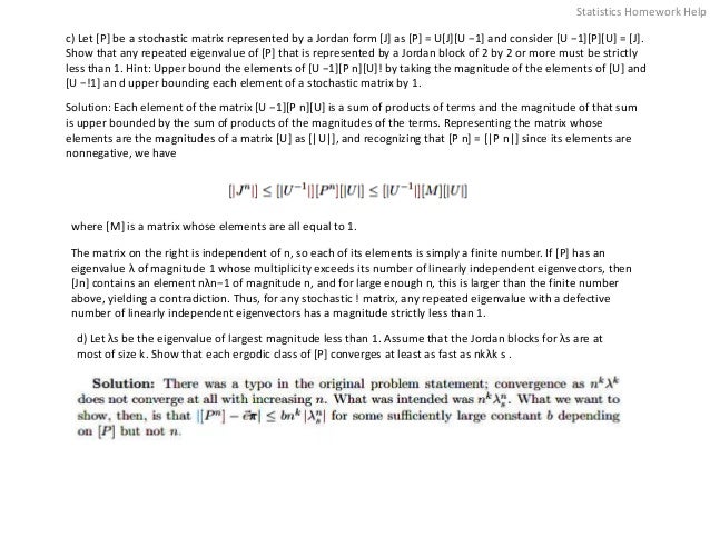 c) Let [P] be a stochastic matrix represented by a Jordan form [J] as [P] = U[J][U −1] and consider [U −1][P][U] = [J].
Show that any repeated eigenvalue of [P] that is represented by a Jordan block of 2 by 2 or more must be strictly
less than 1. Hint: Upper bound the elements of [U −1][P n][U]! by taking the magnitude of the elements of [U] and
[U −!1] an d upper bounding each element of a stochastic matrix by 1.
Solution: Each element of the matrix [U −1][P n][U] is a sum of products of terms and the magnitude of that sum
is upper bounded by the sum of products of the magnitudes of the terms. Representing the matrix whose
elements are the magnitudes of a matrix [U] as [|U|], and recognizing that [P n] = [|P n|] since its elements are
nonnegative, we have
where [M] is a matrix whose elements are all equal to 1.
The matrix on the right is independent of n, so each of its elements is simply a finite number. If [P] has an
eigenvalue λ of magnitude 1 whose multiplicity exceeds its number of linearly independent eigenvectors, then
[Jn] contains an element nλn−1 of magnitude n, and for large enough n, this is larger than the finite number
above, yielding a contradiction. Thus, for any stochastic ! matrix, any repeated eigenvalue with a defective
number of linearly independent eigenvectors has a magnitude strictly less than 1.
d) Let λs be the eigenvalue of largest magnitude less than 1. Assume that the Jordan blocks for λs are at
most of size k. Show that each ergodic class of [P] converges at least as fast as nkλk s .
Statistics Homework Help
 