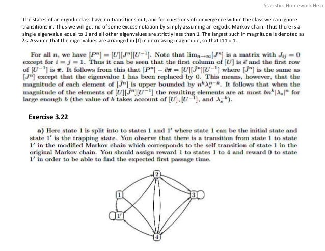 The states of an ergodic class have no transitions out, and for questions of convergence within the class we can ignore
transitions in. Thus we will get rid of some excess notation by simply assuming an ergodic Markov chain. Thus there is a
single eigenvalue equal to 1 and all other eigenvalues are strictly less than 1. The largest such in magnitude is denoted as
λs. Assume that the eigenvalues are arranged in [J] in decreasing magnitude, so that J11 = 1.
Exercise 3.22
Statistics Homework Help
 