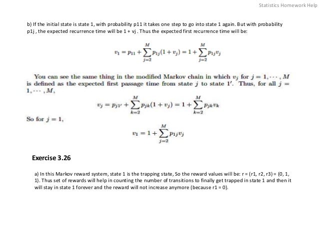 b) If the initial state is state 1, with probability p11 it takes one step to go into state 1 again. But with probability
p1j , the expected recurrence time will be 1 + vj . Thus the expected first recurrence time will be:
Exercise 3.26
a) In this Markov reward system, state 1 is the trapping state, So the reward values will be: r = (r1, r2, r3) = (0, 1,
1). Thus set of rewards will help in counting the number of transitions to finally get trapped in state 1 and then it
will stay in state 1 forever and the reward will not increase anymore (because r1 = 0).
Statistics Homework Help
 