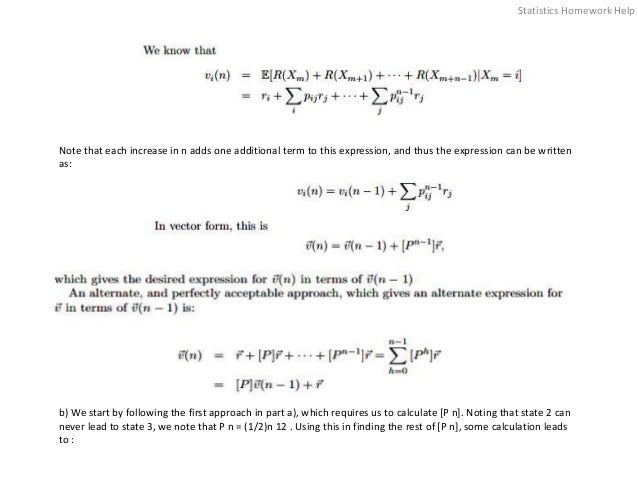 Note that each increase in n adds one additional term to this expression, and thus the expression can be written
as:
b) We start by following the first approach in part a), which requires us to calculate [P n]. Noting that state 2 can
never lead to state 3, we note that P n = (1/2)n 12 . Using this in finding the rest of [P n], some calculation leads
to :
Statistics Homework Help
 