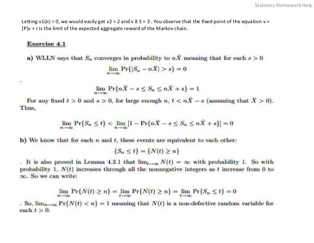 Letting v1(n) = 0, we would easily get v2 = 2 and v 8 3 = 3 . You observe that the fixed point of the equation v =
[P]v + r is the limit of the expected aggregate reward of the Markov chain.
Statistics Homework Help
 