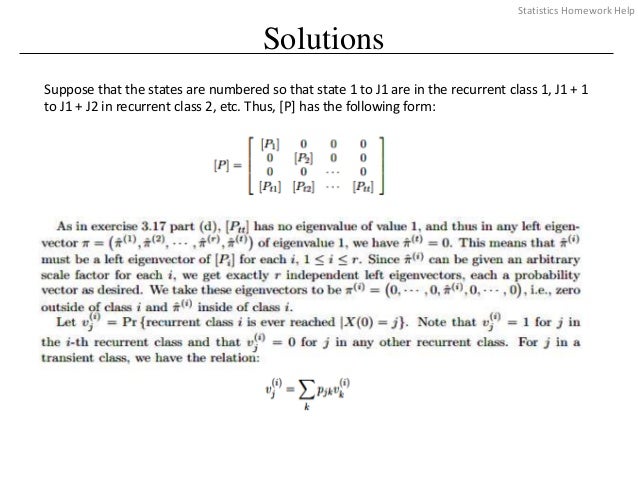 Solutions
Suppose that the states are numbered so that state 1 to J1 are in the recurrent class 1, J1 + 1
to J1 + J2 in recurrent class 2, etc. Thus, [P] has the following form:
Statistics Homework Help
 