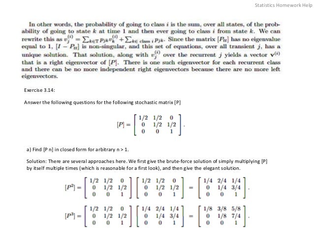 Exercise 3.14:
Answer the following questions for the following stochastic matrix [P]
a) Find [P n] in closed form for arbitrary n > 1.
Solution: There are several approaches here. We first give the brute-force solution of simply multiplying [P]
by itself multiple times (which is reasonable for a first look), and then give the elegant solution.
Statistics Homework Help
 