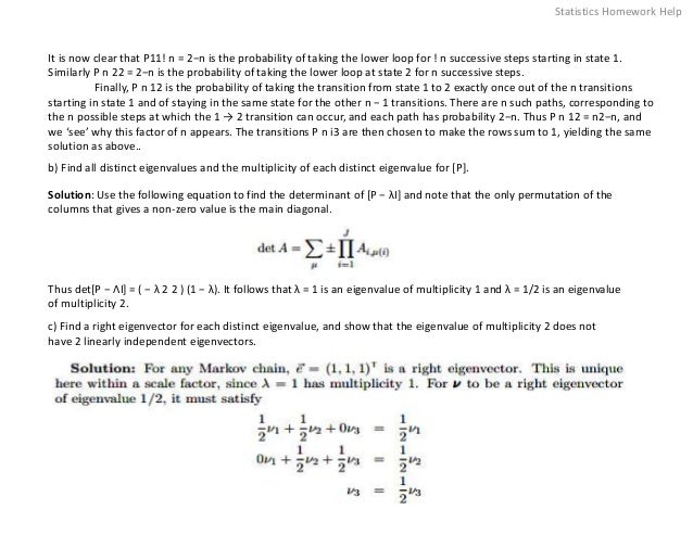 It is now clear that P11! n = 2−n is the probability of taking the lower loop for ! n successive steps starting in state 1.
Similarly P n 22 = 2−n is the probability of taking the lower loop at state 2 for n successive steps.
Finally, P n 12 is the probability of taking the transition from state 1 to 2 exactly once out of the n transitions
starting in state 1 and of staying in the same state for the other n − 1 transitions. There are n such paths, corresponding to
the n possible steps at which the 1 → 2 transition can occur, and each path has probability 2−n. Thus P n 12 = n2−n, and
we ‘see’ why this factor of n appears. The transitions P n i3 are then chosen to make the rows sum to 1, yielding the same
solution as above..
b) Find all distinct eigenvalues and the multiplicity of each distinct eigenvalue for [P].
Solution: Use the following equation to find the determinant of [P − λI] and note that the only permutation of the
columns that gives a non-zero value is the main diagonal.
Thus det[P − ΛI] = ( − λ 2 2 ) (1 − λ). It follows that λ = 1 is an eigenvalue of multiplicity 1 and λ = 1/2 is an eigenvalue
of multiplicity 2.
c) Find a right eigenvector for each distinct eigenvalue, and show that the eigenvalue of multiplicity 2 does not
have 2 linearly independent eigenvectors.
Statistics Homework Help
 