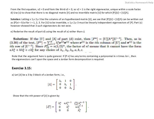 From the first equation, ν2 = 0 and from the third ν3 = 0, so ν2 = 1 is the right eigenvector, unique within a scale factor.
d) Use (c) to show that there is no diagonal matrix [Λ] and no invertible matrix [U] for which [P][U] = [U][Λ].
Solution: Letting ν 1,ν 2,ν 3 be the columns of an hypothesized matrix [U], we see that [P][U] = [U][Λ] can be written out
as [P]νi = λ1νi for i = 1, 2, 3. For [U] to be invertible, ν 1,ν 2,ν 3 must be linearly independent eigenvectors of [P]. Part (c)
however showed that 3 such eigenvectors do not exist.
e) Rederive the result of part d) using the result of a) rather than c).
Note that the argument here is quite general. If [P n] has any terms containing a polynomial in n times λn i , then
the eigenvectors can’t span the space and a Jordan form decomposition is required.
Exercise 3.15:
a) Let [Ji] be a 3 by 3 block of a Jordan form, i.e.,
Show that the nth power of [Ji] is given by
Statistics Homework Help
 
