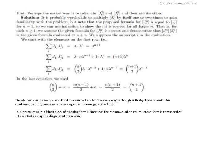The elements in the second and third row can be handled the same way, although with slightly less work. The
solution in par! t b) provides a more elegant and more general solution.
b) Generalize a) to a k by k block of a Jordan form J. Note that the nth power of an entire Jordan form is composed of
these blocks along the diagonal of the matrix.
Statistics Homework Help
 