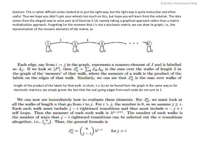 Solution: This is rather difficult unless looked at in just the right way, but the right way is quite instructive and often
useful. Thus we hope you didn’t spin your wheels too much on this, but hope you will learn from the solution. The idea
comes from the elegant way to solve part a) of Exercise 3.14, namely taking a graphical approach rather than a matrix
multiplication approach. Forgetting for the moment that J is not a stochastic matrix, we can draw its graph, i.e., the
representation of the nonzero elements of the matrix, as
length of the product of the labels for that walk. In short, n n Jij can be found from the graph in the same way as for
stochastic matrices; we simply ignore the fact that the out! going edges from each node do not sum to 1.
Statistics Homework Help
 