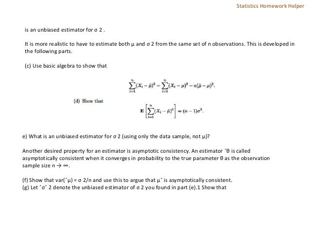 is an unbiased estimator for σ 2 .
It is more realistic to have to estimate both µ and σ 2 from the same set of n observations. This is developed in
the following parts.
(c) Use basic algebra to show that
e) What is an unbiased estimator for σ 2 (using only the data sample, not µ)?
Another desired property for an estimator is asymptotic consistency. An estimator ˆθ is called
asymptotically consistent when it converges in probability to the true parameter θ as the observation
sample size n → ∞.
(f) Show that var(ˆµ) = σ 2/n and use this to argue that µˆ is asymptotically consistent.
(g) Let ˆσˆ 2 denote the unbiased estimator of σ 2 you found in part (e).1 Show that
Statistics Homework Helper
 