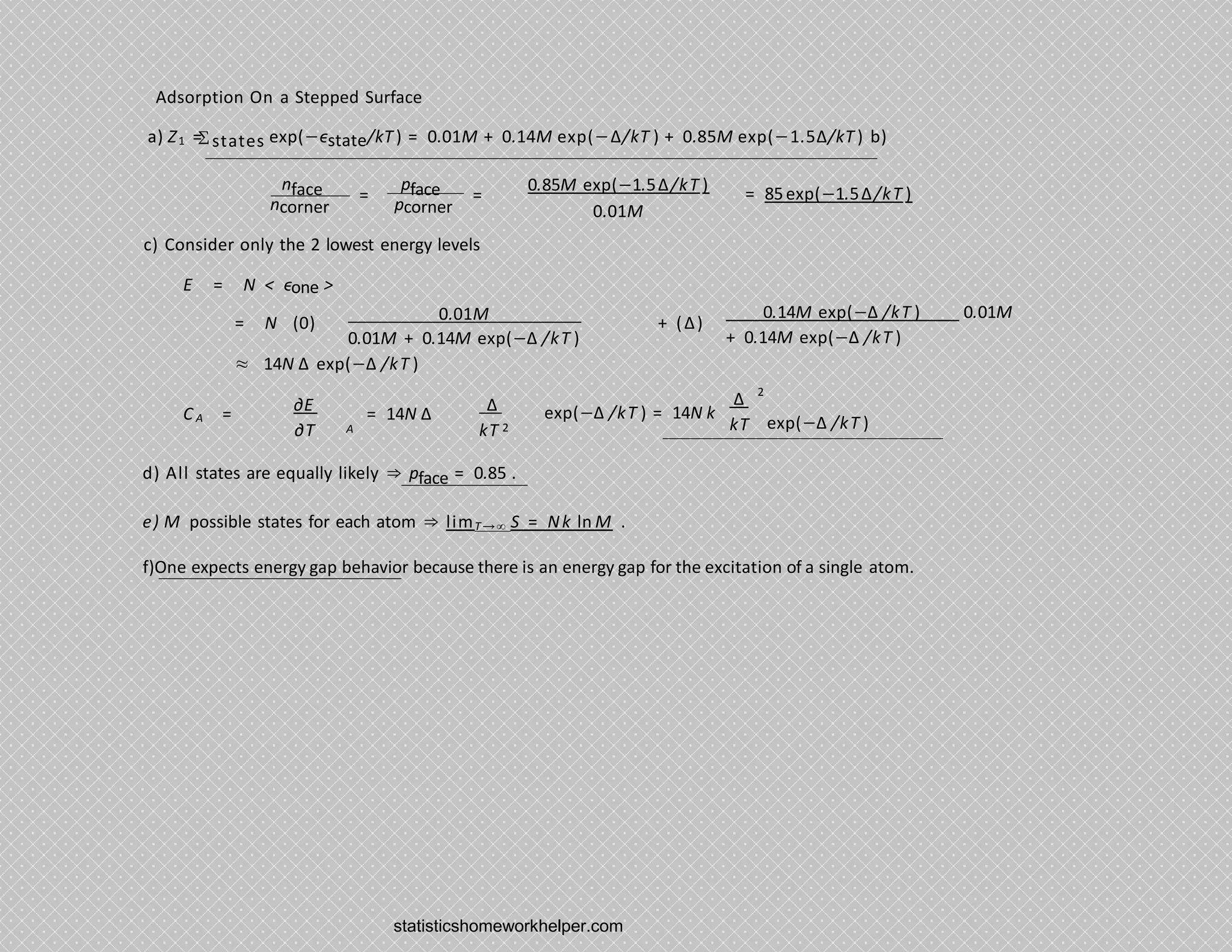 Adsorption On a Stepped Surface
a) Z1 = states exp(−ϵstate/kT ) = 0.01M + 0.14M exp(−∆/kT ) + 0.85M exp(−1.5∆/kT ) b)
nface pface 0.85M exp(−1.5∆/kT )
0.01M
= = = 85exp(−1.5∆/kT )
ncorner pcorner
c) Consider only the 2 lowest energy levels
E = N < ϵone >
0.01M
0.01M + 0.14M exp(−∆ /kT )
0.14M exp(−∆ /kT ) 0.01M
+ 0.14M exp(−∆ /kT )
= N (0) + (∆)
≈ 14N ∆ exp(−∆ /kT )
C A =
2
∂E
∂T
∆
kT
= 14N ∆ exp(−∆ /kT ) = 14N k
exp(−∆ /kT )
A
∆
kT 2
d) All states are equally likely ⇒ pface = 0.85 .
e) M possible states for each atom ⇒ limT→∞ S = Nk ln M .
f)One expects energy gap behavior because there is an energy gap for the excitation of a single atom.
Σ
statisticshomeworkhelper.com
 