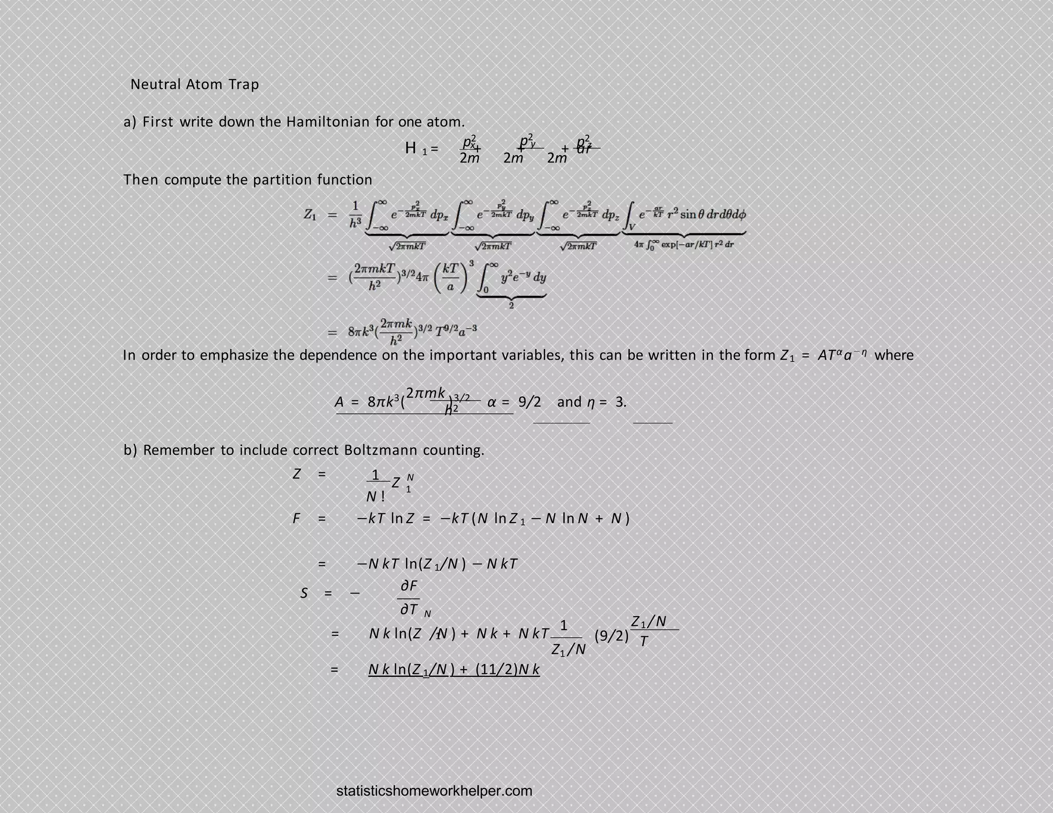 Neutral Atom Trap
a) First write down the Hamiltonian for one atom.
p2 p2
x y p2
1
z
H = + + + ar
2m 2m 2m
Then compute the partition function
In order to emphasize the dependence on the important variables, this can be written in the form Z1 = ATαa−η where
A = 8πk3
(
2πmk
)3/2
α = 9/2 and η = 3.
h2
b) Remember to include correct Boltzmann counting.
Z
1
N !
N
1
Z =
F = −kT ln Z = −kT (N ln Z 1 − N ln N + N )
= −N kT ln(Z 1/N ) − N kT
S = − ∂F
∂T N
1 Z1 /N
(9/2)
1
= N k ln(Z /N ) + N k + N kT
1
Z /N
T
= N k ln(Z 1/N ) + (11/2)N k
statisticshomeworkhelper.com
 