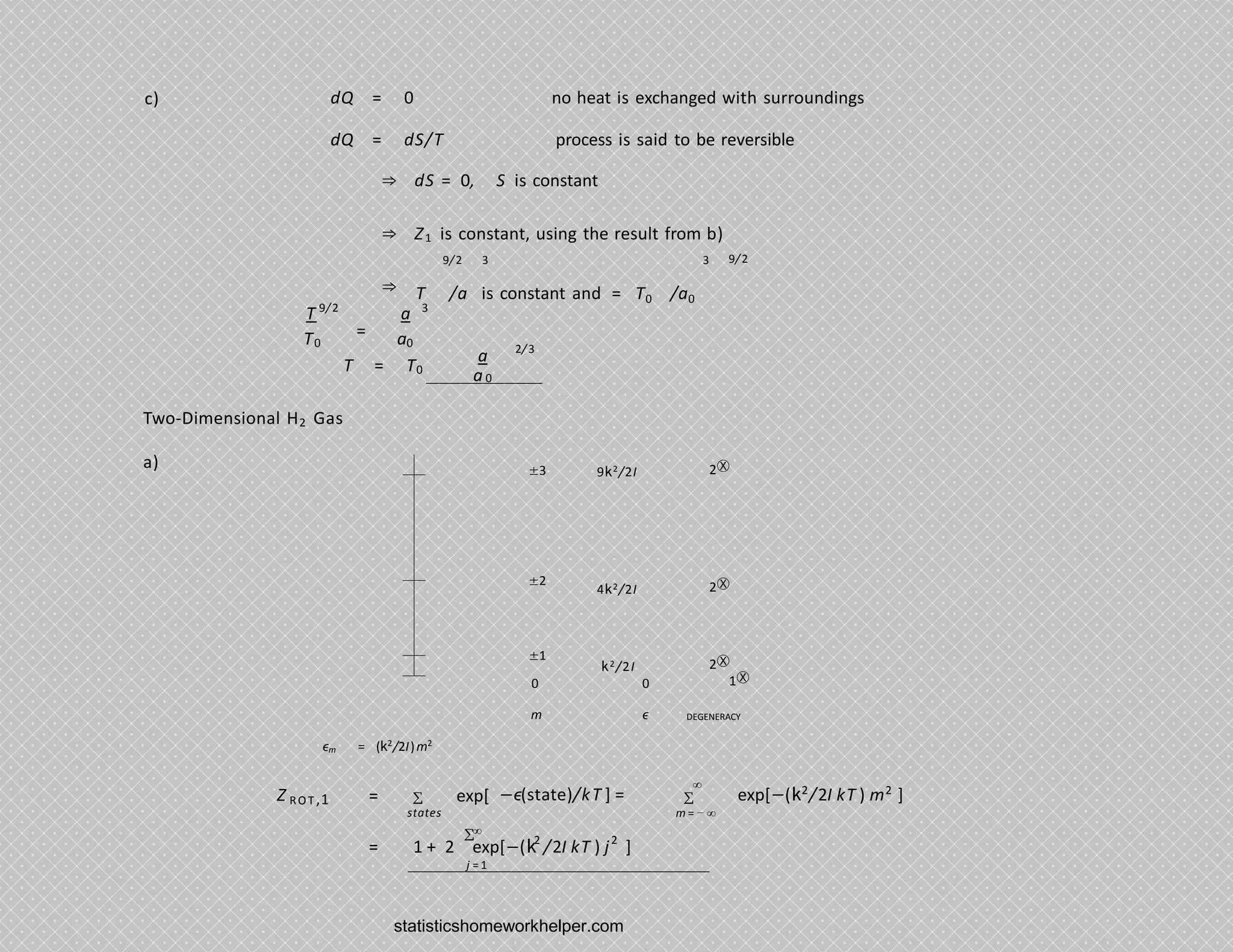 c) dQ = 0 no heat is exchanged with surroundings
dQ = dS/T process is said to be reversible
⇒ dS = 0, S is constant
⇒ Z1 is constant, using the result from b)
⇒
9/2
9/2 3 3
T /a is constant and = T0 /a0
T
T0
9/2
=
3
a
a0
T = T0
a
a0
2/3
Two-Dimensional H2 Gas
a) ±3
±2
±1
9k2/2I 2Ⓧ
4k2/2I 2Ⓧ
k2/2I 2Ⓧ
0 0 1Ⓧ
m
ϵm = (k2
/2I)m2
ϵ DEGENERACY
Z ROT ,1 = Σ exp[ −ϵ(state)/kT ] = Σ
∞
exp[−(k2
/2I kT ) m2
]
states m = − ∞
∞
Σ
j = 1
2 2
= 1 + 2 exp[−(k /2I kT ) j ]
statisticshomeworkhelper.com
 
