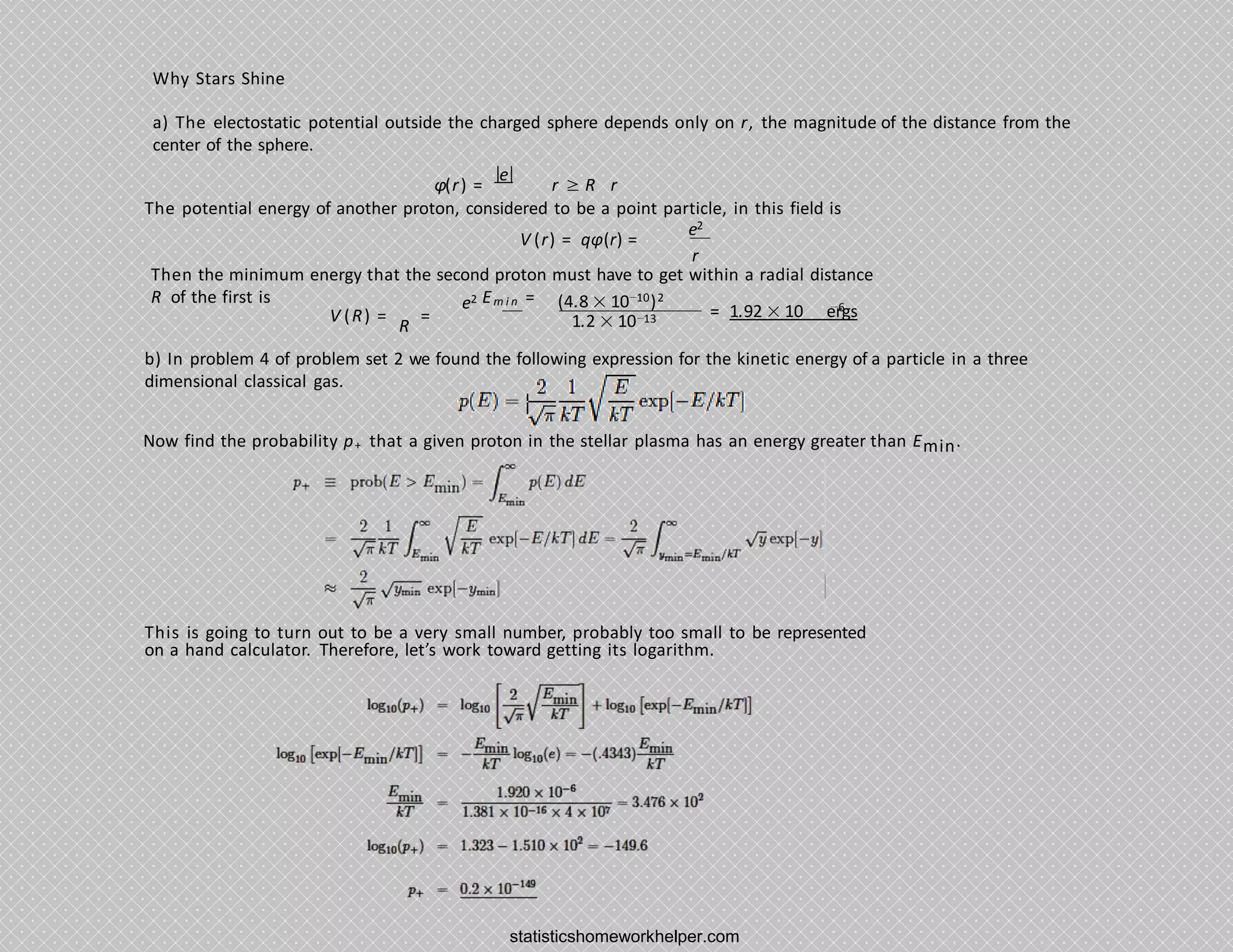 Why Stars Shine
a) The electostatic potential outside the charged sphere depends only on r, the magnitude of the distance from the
center of the sphere.
φ(r) =
|e|
r ≥ R r
The potential energy of another proton, considered to be a point particle, in this field is
e2
r
V (r) = qφ(r) =
Then the minimum energy that the second proton must have to get within a radial distance
R of the first is (4.8 × 10−10)2
e2 Em i n =
V (R) =
R
= 1.2 × 10−13
−6
= 1.92 × 10 ergs
b) In problem 4 of problem set 2 we found the following expression for the kinetic energy of a particle in a three
dimensional classical gas.
Now find the probability p+ that a given proton in the stellar plasma has an energy greater than Emin.
This is going to turn out to be a very small number, probably too small to be represented
on a hand calculator. Therefore, let’s work toward getting its logarithm.
statisticshomeworkhelper.com
 