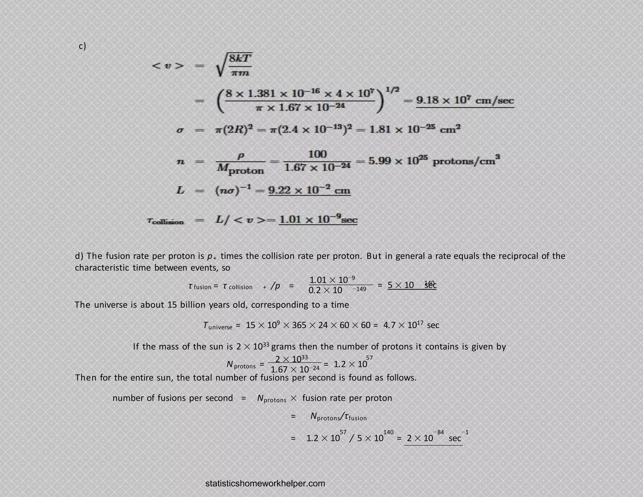 c)
d) The fusion rate per proton is p+ times the collision rate per proton. But in general a rate equals the reciprocal of the
characteristic time between events, so
1.01 × 10−9
τ = τ
fusion collision + /p = 0.2 × 10 −149
140
= 5 × 10 sec
The universe is about 15 billion years old, corresponding to a time
Tuniverse = 15 × 109
× 365 × 24 × 60 × 60 = 4.7 × 1017
sec
If the mass of the sun is 2 × 1033 grams then the number of protons it contains is given by
2 × 1033
Nprotons =
1.67 × 10−24 = 1.2 × 10
57
Then for the entire sun, the total number of fusions per second is found as follows.
number of fusions per second = Nprotons × fusion rate per proton
= Nprotons/τfusion
57 140 −84 −1
= 1.2 × 10 / 5 × 10 = 2 × 10 sec
statisticshomeworkhelper.com
 