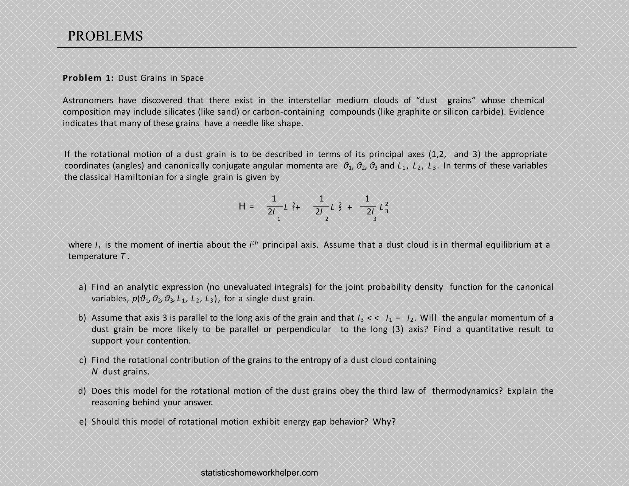 Problem 1: Dust Grains in Space
Astronomers have discovered that there exist in the interstellar medium clouds of “dust grains” whose chemical
composition may include silicates (like sand) or carbon-containing compounds (like graphite or silicon carbide). Evidence
indicates that many of these grains have a needle like shape.
If the rotational motion of a dust grain is to be described in terms of its principal axes (1,2, and 3) the appropriate
coordinates (angles) and canonically conjugate angular momenta are θ1, θ2, θ3 and L1, L2, L3. In terms of these variables
the classical Hamiltonian for a single grain is given by
H = 1
2
L + 2
2
L + L 2
3
1
2I
1 1
2I 2I
1 2 3
where Ii is the moment of inertia about the ith principal axis. Assume that a dust cloud is in thermal equilibrium at a
temperature T .
a) Find an analytic expression (no unevaluated integrals) for the joint probability density function for the canonical
variables, p(θ1, θ2,θ3,L1, L2 , L3), for a single dust grain.
b) Assume that axis 3 is parallel to the long axis of the grain and that I3 < < I1 = I2. Will the angular momentum of a
dust grain be more likely to be parallel or perpendicular to the long (3) axis? Find a quantitative result to
support your contention.
c) Find the rotational contribution of the grains to the entropy of a dust cloud containing
N dust grains.
d) Does this model for the rotational motion of the dust grains obey the third law of thermodynamics? Explain the
reasoning behind your answer.
e) Should this model of rotational motion exhibit energy gap behavior? Why?
statisticshomeworkhelper.com
PROBLEMS
 