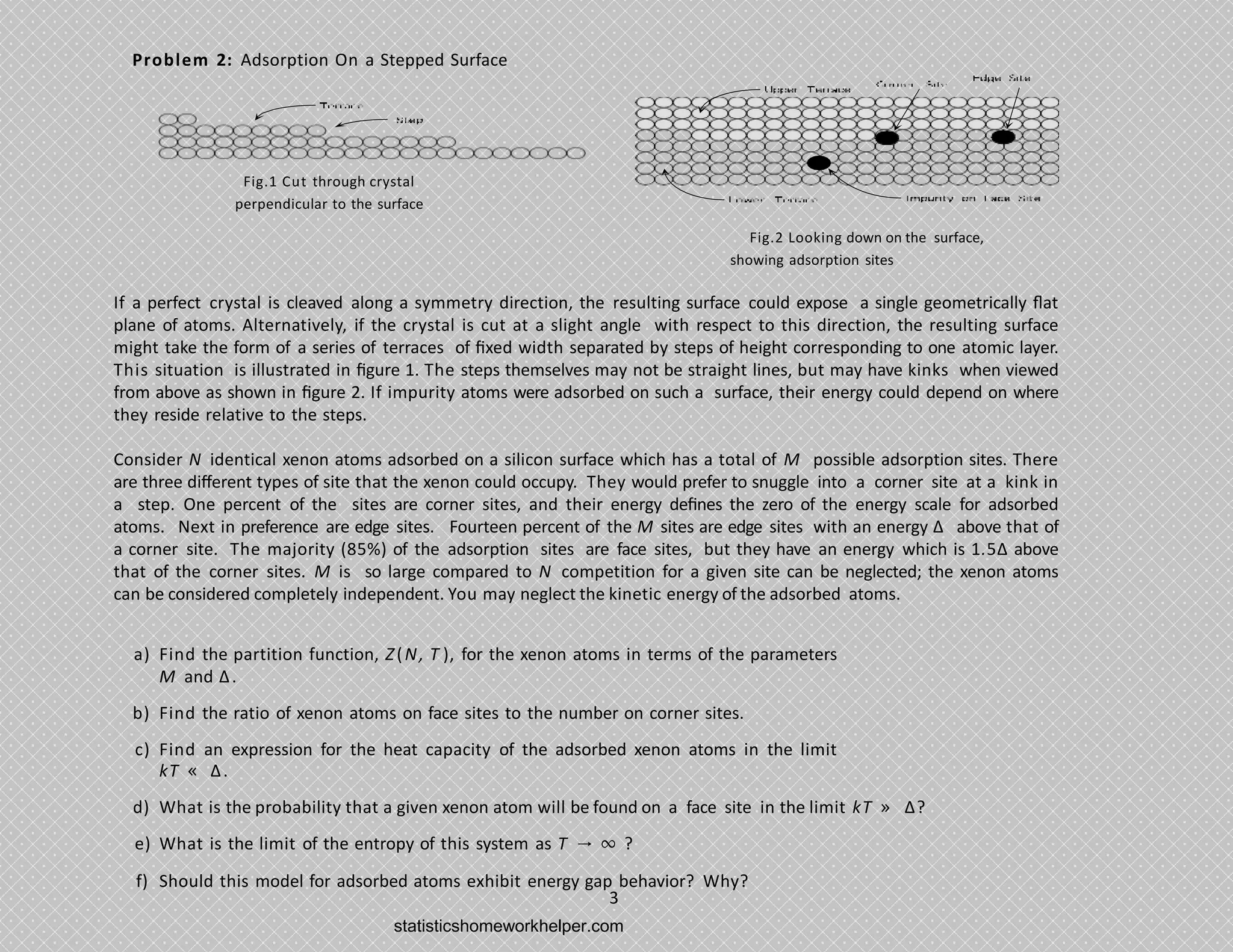Problem 2: Adsorption On a Stepped Surface
Fig.2 Looking down on the surface,
showing adsorption sites
3
Fig.1 Cut through crystal
perpendicular to the surface
If a perfect crystal is cleaved along a symmetry direction, the resulting surface could expose a single geometrically ﬂat
plane of atoms. Alternatively, if the crystal is cut at a slight angle with respect to this direction, the resulting surface
might take the form of a series of terraces of ﬁxed width separated by steps of height corresponding to one atomic layer.
This situation is illustrated in ﬁgure 1. The steps themselves may not be straight lines, but may have kinks when viewed
from above as shown in ﬁgure 2. If impurity atoms were adsorbed on such a surface, their energy could depend on where
they reside relative to the steps.
Consider N identical xenon atoms adsorbed on a silicon surface which has a total of M possible adsorption sites. There
are three diﬀerent types of site that the xenon could occupy. They would prefer to snuggle into a corner site at a kink in
a step. One percent of the sites are corner sites, and their energy deﬁnes the zero of the energy scale for adsorbed
atoms. Next in preference are edge sites. Fourteen percent of the M sites are edge sites with an energy Δ above that of
a corner site. The majority (85%) of the adsorption sites are face sites, but they have an energy which is 1.5Δ above
that of the corner sites. M is so large compared to N competition for a given site can be neglected; the xenon atoms
can be considered completely independent. You may neglect the kinetic energy of the adsorbed atoms.
a) Find the partition function, Z(N, T ), for the xenon atoms in terms of the parameters
M and Δ.
b) Find the ratio of xenon atoms on face sites to the number on corner sites.
c) Find an expression for the heat capacity of the adsorbed xenon atoms in the limit
kT « Δ.
d) What is the probability that a given xenon atom will be found on a face site in the limit kT » Δ?
e) What is the limit of the entropy of this system as T → ∞ ?
f) Should this model for adsorbed atoms exhibit energy gap behavior? Why?
statisticshomeworkhelper.com
 