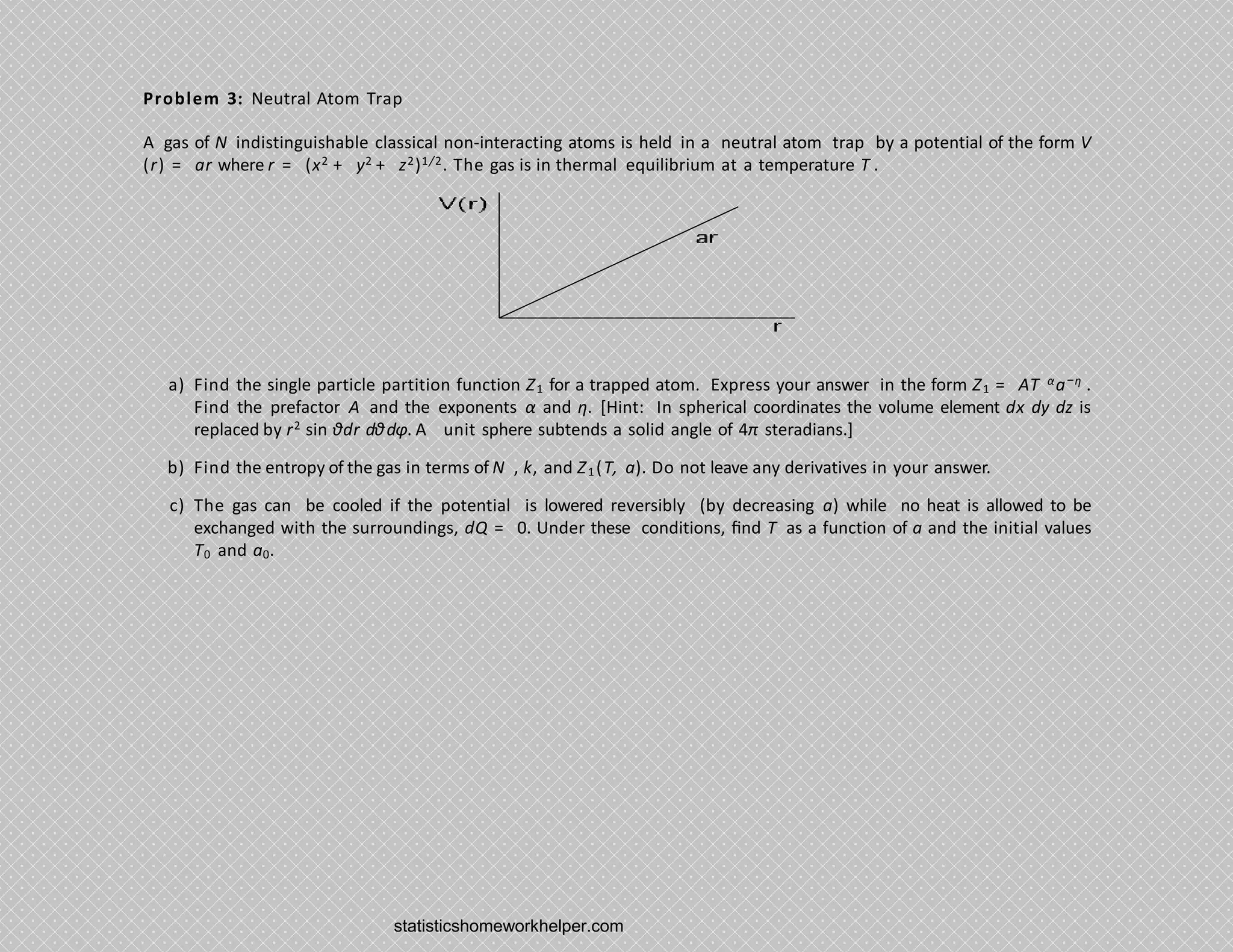 Problem 3: Neutral Atom Trap
A gas of N indistinguishable classical non-interacting atoms is held in a neutral atom trap by a potential of the form V
(r) = ar where r = (x2 + y2 + z2)1/2. The gas is in thermal equilibrium at a temperature T .
a) Find the single particle partition function Z1 for a trapped atom. Express your answer in the form Z1 = AT αa−η .
Find the prefactor A and the exponents α and η. [Hint: In spherical coordinates the volume element dx dy dz is
replaced by r2 sin θdr dθdφ. A unit sphere subtends a solid angle of 4π steradians.]
b) Find the entropy of the gas in terms of N , k, and Z1(T, a). Do not leave any derivatives in your answer.
c) The gas can be cooled if the potential is lowered reversibly (by decreasing a) while no heat is allowed to be
exchanged with the surroundings, dQ = 0. Under these conditions, ﬁnd T as a function of a and the initial values
T0 and a0.
statisticshomeworkhelper.com
 