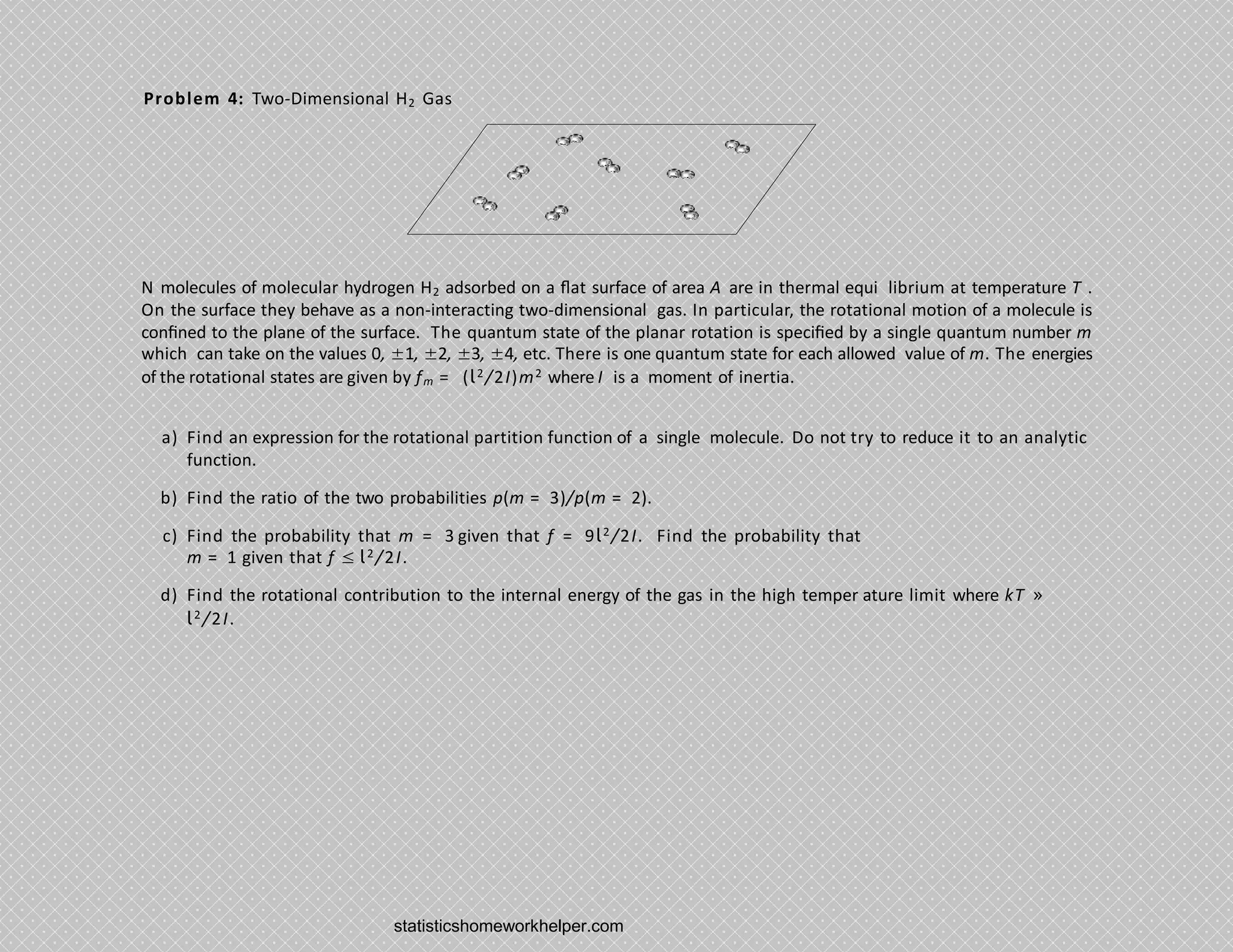 Problem 4: Two-Dimensional H2 Gas
N molecules of molecular hydrogen H2 adsorbed on a ﬂat surface of area A are in thermal equi librium at temperature T .
On the surface they behave as a non-interacting two-dimensional gas. In particular, the rotational motion of a molecule is
conﬁned to the plane of the surface. The quantum state of the planar rotation is speciﬁed by a single quantum number m
which can take on the values 0, ±1, ±2, ±3, ±4, etc. There is one quantum state for each allowed value of m. The energies
of the rotational states are given by fm = (l2/2I)m2 where I is a moment of inertia.
a) Find an expression for the rotational partition function of a single molecule. Do not try to reduce it to an analytic
function.
b) Find the ratio of the two probabilities p(m = 3)/p(m = 2).
c) Find the probability that m = 3 given that f = 9l2/2I. Find the probability that
m = 1 given that f ≤ l2/2I.
d) Find the rotational contribution to the internal energy of the gas in the high temper ature limit where kT »
l2/2I.
statisticshomeworkhelper.com
 