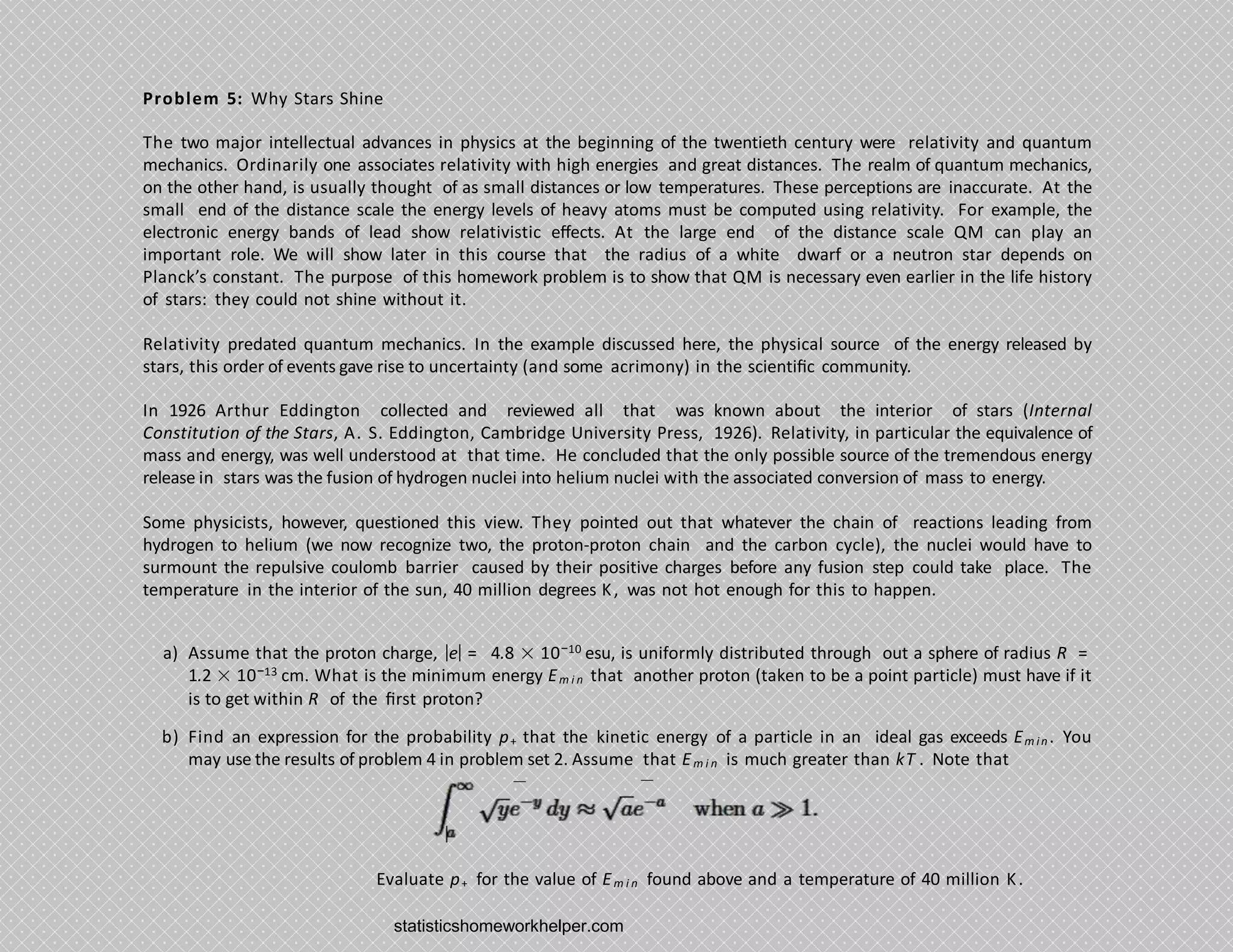 Problem 5: Why Stars Shine
The two major intellectual advances in physics at the beginning of the twentieth century were relativity and quantum
mechanics. Ordinarily one associates relativity with high energies and great distances. The realm of quantum mechanics,
on the other hand, is usually thought of as small distances or low temperatures. These perceptions are inaccurate. At the
small end of the distance scale the energy levels of heavy atoms must be computed using relativity. For example, the
electronic energy bands of lead show relativistic eﬀects. At the large end of the distance scale QM can play an
important role. We will show later in this course that the radius of a white dwarf or a neutron star depends on
Planck’s constant. The purpose of this homework problem is to show that QM is necessary even earlier in the life history
of stars: they could not shine without it.
Relativity predated quantum mechanics. In the example discussed here, the physical source of the energy released by
stars, this order of events gave rise to uncertainty (and some acrimony) in the scientiﬁc community.
In 1926 Arthur Eddington collected and reviewed all that was known about the interior of stars (Internal
Constitution of the Stars, A. S. Eddington, Cambridge University Press, 1926). Relativity, in particular the equivalence of
mass and energy, was well understood at that time. He concluded that the only possible source of the tremendous energy
release in stars was the fusion of hydrogen nuclei into helium nuclei with the associated conversion of mass to energy.
Some physicists, however, questioned this view. They pointed out that whatever the chain of reactions leading from
hydrogen to helium (we now recognize two, the proton-proton chain and the carbon cycle), the nuclei would have to
surmount the repulsive coulomb barrier caused by their positive charges before any fusion step could take place. The
temperature in the interior of the sun, 40 million degrees K, was not hot enough for this to happen.
a) Assume that the proton charge, |e| = 4.8 × 10−10 esu, is uniformly distributed through out a sphere of radius R =
1.2 × 10−13 cm. What is the minimum energy Em i n that another proton (taken to be a point particle) must have if it
is to get within R of the ﬁrst proton?
b) Find an expression for the probability p+ that the kinetic energy of a particle in an ideal gas exceeds Em in. You
may use the results of problem 4 in problem set 2. Assume that Em i n is much greater than kT . Note that
Evaluate p+ for the value of Em i n found above and a temperature of 40 million K.
statisticshomeworkhelper.com
 