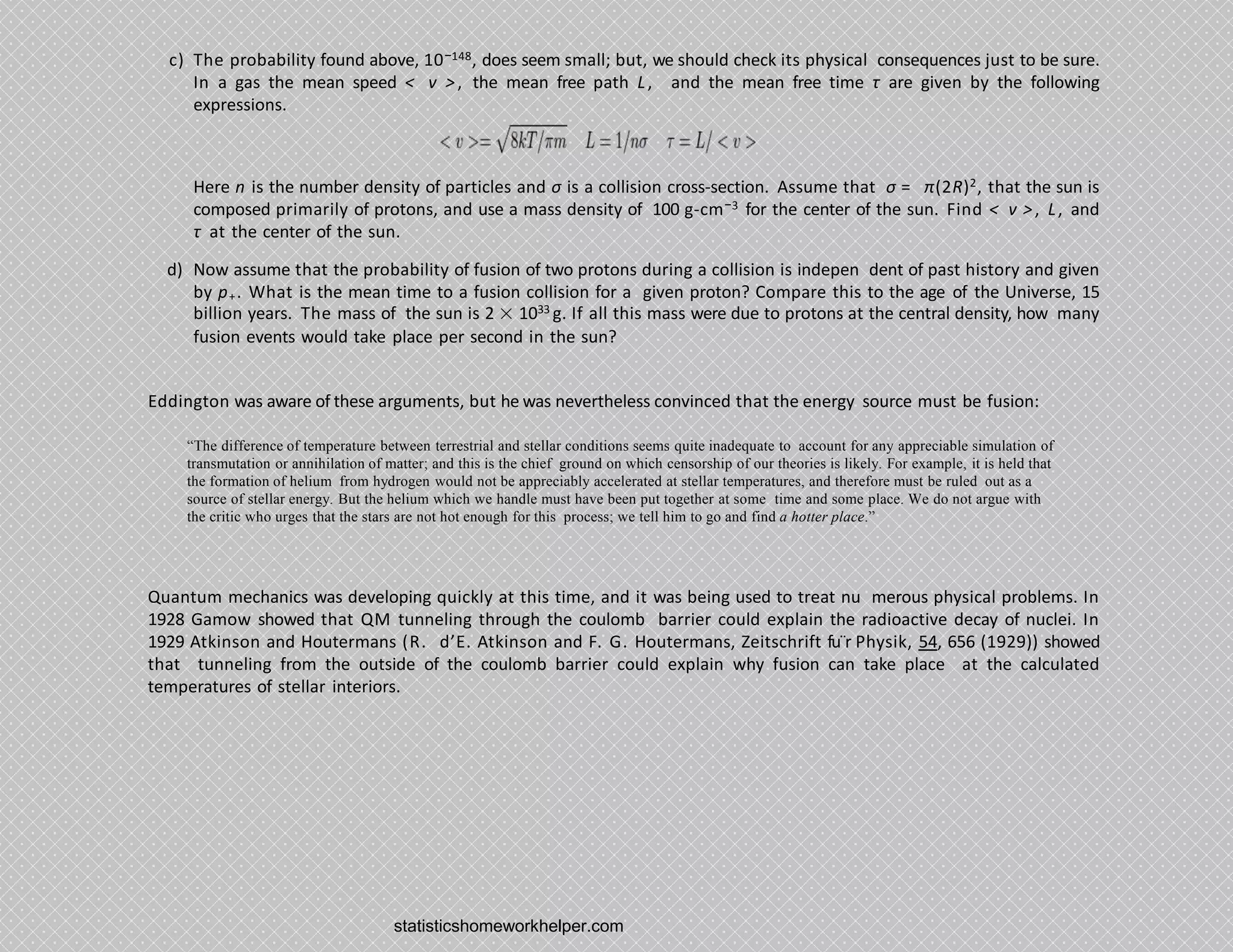 c) The probability found above, 10−148, does seem small; but, we should check its physical consequences just to be sure.
In a gas the mean speed < v >, the mean free path L, and the mean free time τ are given by the following
expressions.
Here n is the number density of particles and σ is a collision cross-section. Assume that σ = π(2R)2, that the sun is
composed primarily of protons, and use a mass density of 100 g-cm−3 for the center of the sun. Find < v >, L, and
τ at the center of the sun.
d) Now assume that the probability of fusion of two protons during a collision is indepen dent of past history and given
by p+. What is the mean time to a fusion collision for a given proton? Compare this to the age of the Universe, 15
billion years. The mass of the sun is 2 × 1033 g. If all this mass were due to protons at the central density, how many
fusion events would take place per second in the sun?
Eddington was aware of these arguments, but he was nevertheless convinced that the energy source must be fusion:
“The difference of temperature between terrestrial and stellar conditions seems quite inadequate to account for any appreciable simulation of
transmutation or annihilation of matter; and this is the chief ground on which censorship of our theories is likely. For example, it is held that
the formation of helium from hydrogen would not be appreciably accelerated at stellar temperatures, and therefore must be ruled out as a
source of stellar energy. But the helium which we handle must have been put together at some time and some place. We do not argue with
the critic who urges that the stars are not hot enough for this process; we tell him to go and find a hotter place.”
Quantum mechanics was developing quickly at this time, and it was being used to treat nu merous physical problems. In
1928 Gamow showed that QM tunneling through the coulomb barrier could explain the radioactive decay of nuclei. In
1929 Atkinson and Houtermans (R. d’E. Atkinson and F. G. Houtermans, Zeitschrift fu¨r Physik, 54, 656 (1929)) showed
that tunneling from the outside of the coulomb barrier could explain why fusion can take place at the calculated
temperatures of stellar interiors.
statisticshomeworkhelper.com
 