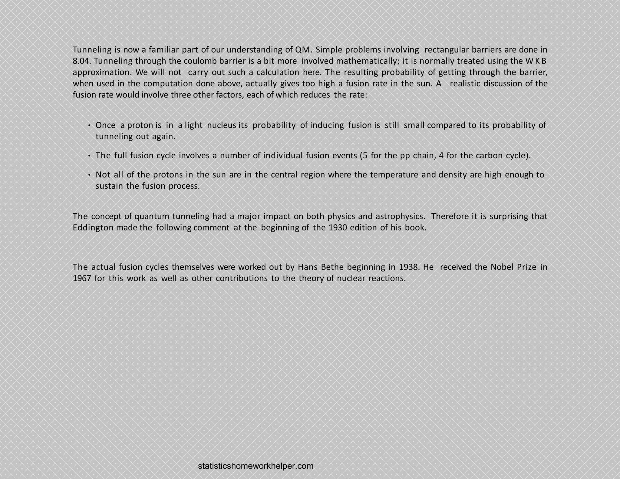 Tunneling is now a familiar part of our understanding of QM. Simple problems involving rectangular barriers are done in
8.04. Tunneling through the coulomb barrier is a bit more involved mathematically; it is normally treated using the W KB
approximation. We will not carry out such a calculation here. The resulting probability of getting through the barrier,
when used in the computation done above, actually gives too high a fusion rate in the sun. A realistic discussion of the
fusion rate would involve three other factors, each of which reduces the rate:
• Once a proton is in a light nucleus its probability of inducing fusion is still small compared to its probability of
tunneling out again.
• The full fusion cycle involves a number of individual fusion events (5 for the pp chain, 4 for the carbon cycle).
• Not all of the protons in the sun are in the central region where the temperature and density are high enough to
sustain the fusion process.
The concept of quantum tunneling had a major impact on both physics and astrophysics. Therefore it is surprising that
Eddington made the following comment at the beginning of the 1930 edition of his book.
The actual fusion cycles themselves were worked out by Hans Bethe beginning in 1938. He received the Nobel Prize in
1967 for this work as well as other contributions to the theory of nuclear reactions.
statisticshomeworkhelper.com
 