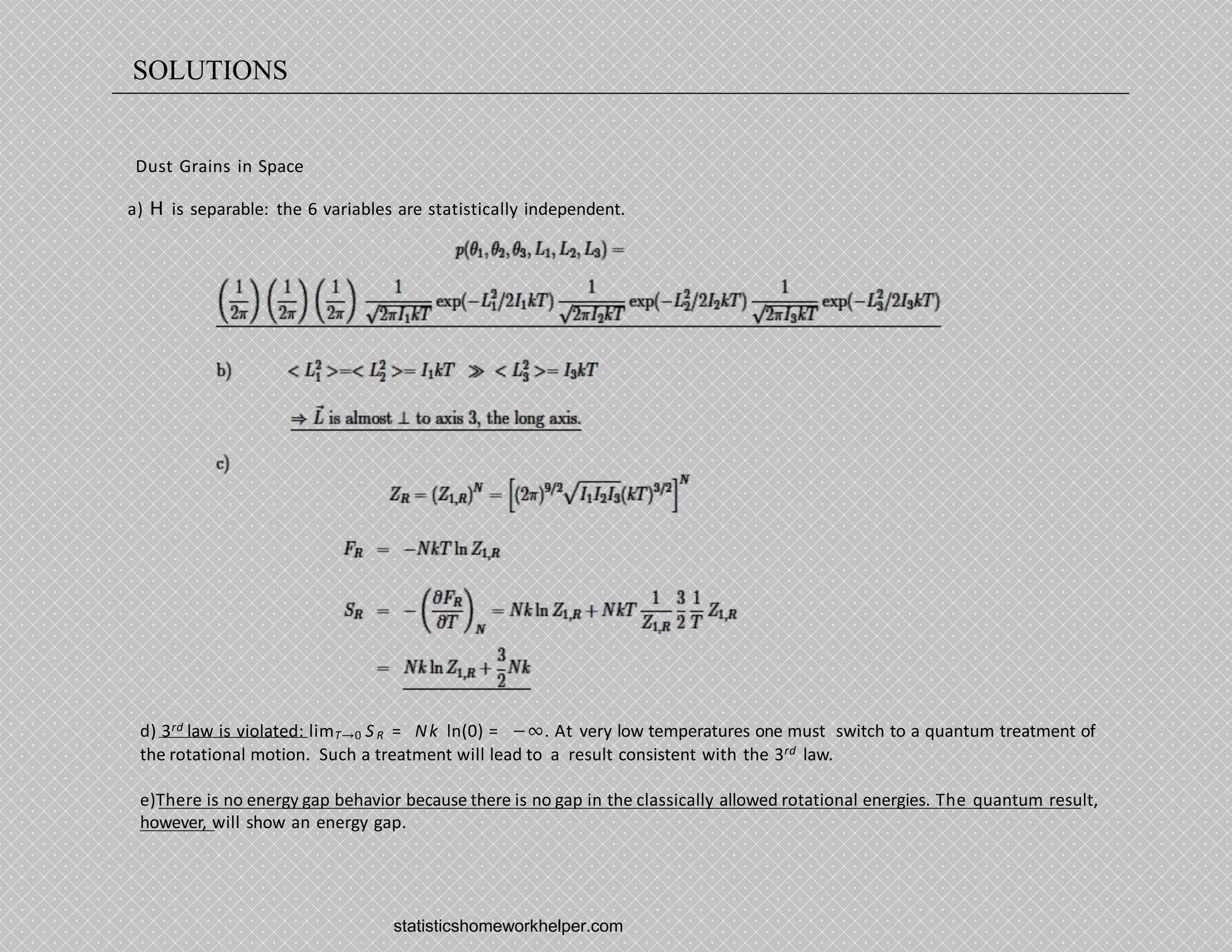 Dust Grains in Space
a) H is separable: the 6 variables are statistically independent.
d) 3rd law is violated: limT→0 SR = Nk ln(0) = −∞. At very low temperatures one must switch to a quantum treatment of
the rotational motion. Such a treatment will lead to a result consistent with the 3rd law.
e)There is no energy gap behavior because there is no gap in the classically allowed rotational energies. The quantum result,
however, will show an energy gap.
statisticshomeworkhelper.com
SOLUTIONS
 