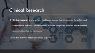 Clinical Research
v Clinical research is a branch of healthcare science that determines the safety and
effectiveness (efficacy) of medications, devices, diagnostic products and treatment
regimens intended for human use
v It is the study of health and illness in people
 