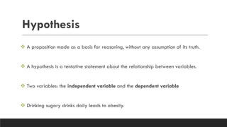 Hypothesis
v A proposition made as a basis for reasoning, without any assumption of its truth.
v A hypothesis is a tentative statement about the relationship between variables.
v Two variables: the independent variable and the dependent variable
v Drinking sugary drinks daily leads to obesity.
 
