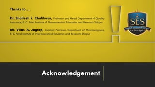 Acknowledgement
Thanks to….
Dr. Shailesh S. Chalikwar, Professor and Head, Department of Quality
Assurance, R. C. Patel Institute of Pharmaceutical Education and Research Shirpur
Mr. Vilas A. Jagtap, Assistant Professor, Department of Pharmacognosy,
R. C. Patel Institute of Pharmaceutical Education and Research Shirpur
 