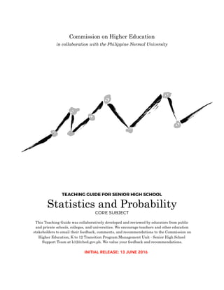 TEACHING GUIDE FOR SENIOR HIGH SCHOOL
Statistics and Probability
CORE SUBJECT
This Teaching Guide was collaboratively developed and reviewed by educators from public
and private schools, colleges, and universities. We encourage teachers and other education
stakeholders to email their feedback, comments, and recommendations to the Commission on
Higher Education, K to 12 Transition Program Management Unit - Senior High School
Support Team at k12@ched.gov.ph. We value your feedback and recommendations.
Commission on Higher Education
in collaboration with the Philippine Normal University
INITIAL RELEASE: 13 JUNE 2016
 