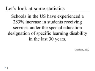 1
Let’s look at some statistics
Schools in the US have experienced a
283% increase in students receiving
services under the special education
designation of specific learning disability
in the last 30 years.
Gresham, 2002
 