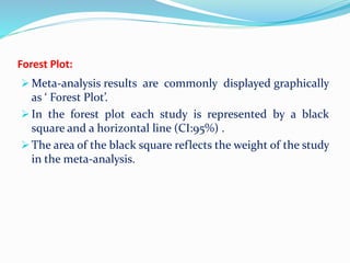 Forest Plot:
 Meta-analysis results are commonly displayed graphically
as ‘ Forest Plot’.
 In the forest plot each study is represented by a black
square and a horizontal line (CI:95%) .
 The area of the black square reflects the weight of the study
in the meta-analysis.
 