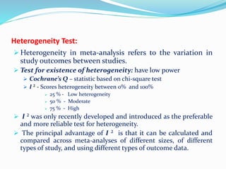 Heterogeneity Test:
 Heterogeneity in meta-analysis refers to the variation in
study outcomes between studies.
 Test for existence of heterogeneity: have low power
 Cochrane’s Q – statistic based on chi-square test
 I ² - Scores heterogeneity between 0% and 100%
 25 % - Low heterogeneity
 50 % - Moderate
 75 % - High
 I ² was only recently developed and introduced as the preferable
and more reliable test for heterogeneity.
 The principal advantage of I ² is that it can be calculated and
compared across meta-analyses of different sizes, of different
types of study, and using different types of outcome data.
 