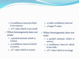  A confidence interval which
is too narrow,
 a P- value which is too small
 When heterogeneity does not
exists:
 a pooled estimate which is
correct,
 a confidence interval which
is correct,
 a P- value which is correct
 a wider confidence interval
 a larger P-value
 When heterogeneity does not
exist:
 a pooled estimate which is
correct,
 a confidence interval which
is too wide,
 a P- value which is too large
 