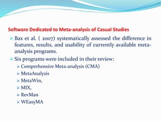 Software Dedicated to Meta-analysis of Casual Studies
 Bax et al. ( 2007) systematically assessed the difference in
features, results, and usability of currently available meta-
analysis programs.
 Six programs were included in their review:
 Comprehensive Meta-analysis (CMA)
 MetaAnalysis
 MetaWin,
 MIX,
 RevMan
 WEasyMA
 
