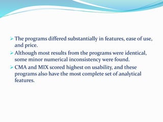 The programs differed substantially in features, ease of use,
and price.
 Although most results from the programs were identical,
some minor numerical inconsistency were found.
 CMA and MIX scored highest on usability, and these
programs also have the most complete set of analytical
features.
 