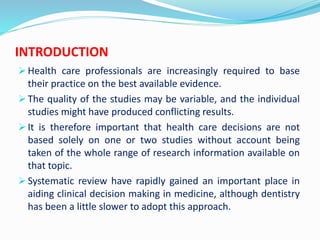 INTRODUCTION
 Health care professionals are increasingly required to base
their practice on the best available evidence.
 The quality of the studies may be variable, and the individual
studies might have produced conflicting results.
 It is therefore important that health care decisions are not
based solely on one or two studies without account being
taken of the whole range of research information available on
that topic.
 Systematic review have rapidly gained an important place in
aiding clinical decision making in medicine, although dentistry
has been a little slower to adopt this approach.
 
