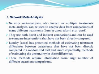3. Network Meta-Analyses
 Network meta-analyses, also known as multiple treatments
meta-analyses, can be used to analyse data from comparisons of
many different treatments (Lumley 2002; salanti et al. 2008).
 They use both direct and indirect comparisons and can be used
to compare interventions that have not been directly compared.
 Lumley (2002) has presented methods of estimating treatment
differences between treatments that have not been directly
compared in a randomized trial and, more importantly, methods
of estimating the uncertainty in these differences.
 These methods require information from large number of
different treatment comparisons.
 