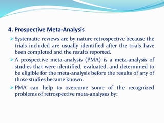 4. Prospective Meta-Analysis
 Systematic reviews are by nature retrospective because the
trials included are usually identified after the trials have
been completed and the results reported.
 A prospective meta-analysis (PMA) is a meta-analysis of
studies that were identified, evaluated, and determined to
be eligible for the meta-analysis before the results of any of
those studies became known.
 PMA can help to overcome some of the recognized
problems of retrospective meta-analyses by:
 