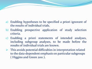 a) Enabling hypotheses to be specified a priori ignorant of
the results of individual trials.
b) Enabling prospective application of study selection
criteria.
c) Enabling a priori statements of intended analyses,
including subgroup analyses, to be made before the
results of individual trials are known.
 This avoids potential difficulties in interpretation related
to the data-dependent emphasis on particular subgroups
( Higgins and Green 2011 ).
 