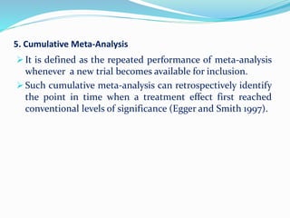 5. Cumulative Meta-Analysis
 It is defined as the repeated performance of meta-analysis
whenever a new trial becomes available for inclusion.
 Such cumulative meta-analysis can retrospectively identify
the point in time when a treatment effect first reached
conventional levels of significance (Egger and Smith 1997).
 
